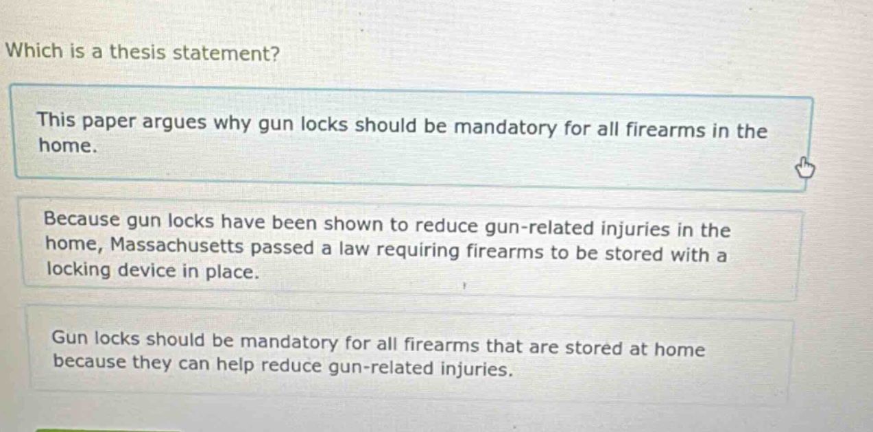 which is a thesis statement? this paper argues why gun locks should be mandatory for all firearms in the home. because gun locks have been shown to reduce gun - related injuries in the home, massachusetts passed a law requiring firearms to be stored with a locking device in place. gun locks should be mandatory for all firearms that are stored at home because they can help reduce gun - related injuries.