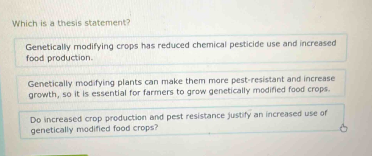 which is a thesis statement? genetically modifying crops has reduced chemical pesticide use and increased food production. genetically modifying plants can make them more pest - resistant and increase growth, so it is essential for farmers to grow genetically modified food crops. do increased crop production and pest resistance justify an increased use of genetically modified food crops?