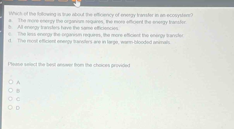 which of the following is true about the efficiency of energy transfer in an ecosystem? a. the more energy the organism requires, the more efficient the energy transfer. b. all energy transfers have the same efficiencies. c. the less energy the organism requires, the more efficient the energy transfer. d. the most efficient energy transfers are in large, warm - blooded animals. please select the best answer from the choices provided
