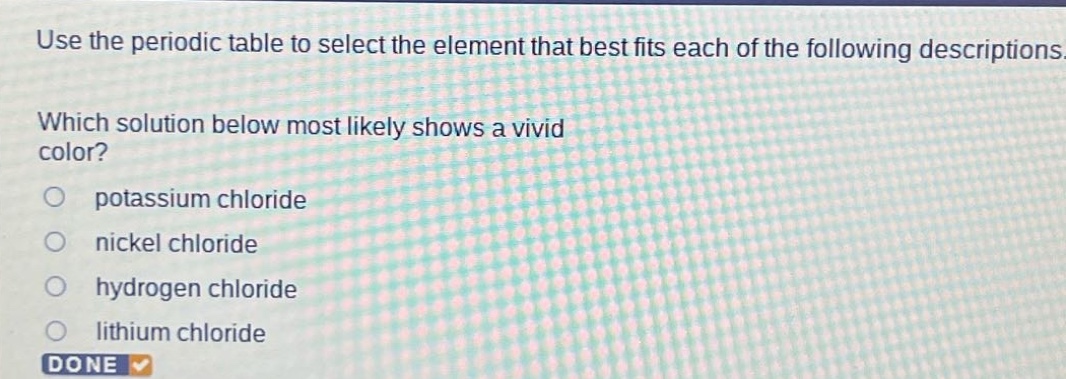 use the periodic table to select the element that best fits each of the following descriptions. which solution below most likely shows a vivid color? potassium chloride nickel chloride hydrogen chloride lithium chloride done