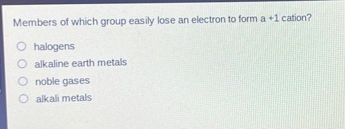members of which group easily lose an electron to form a +1 cation?\no halogens\no alkaline earth metals\no noble gases\no alkali metals