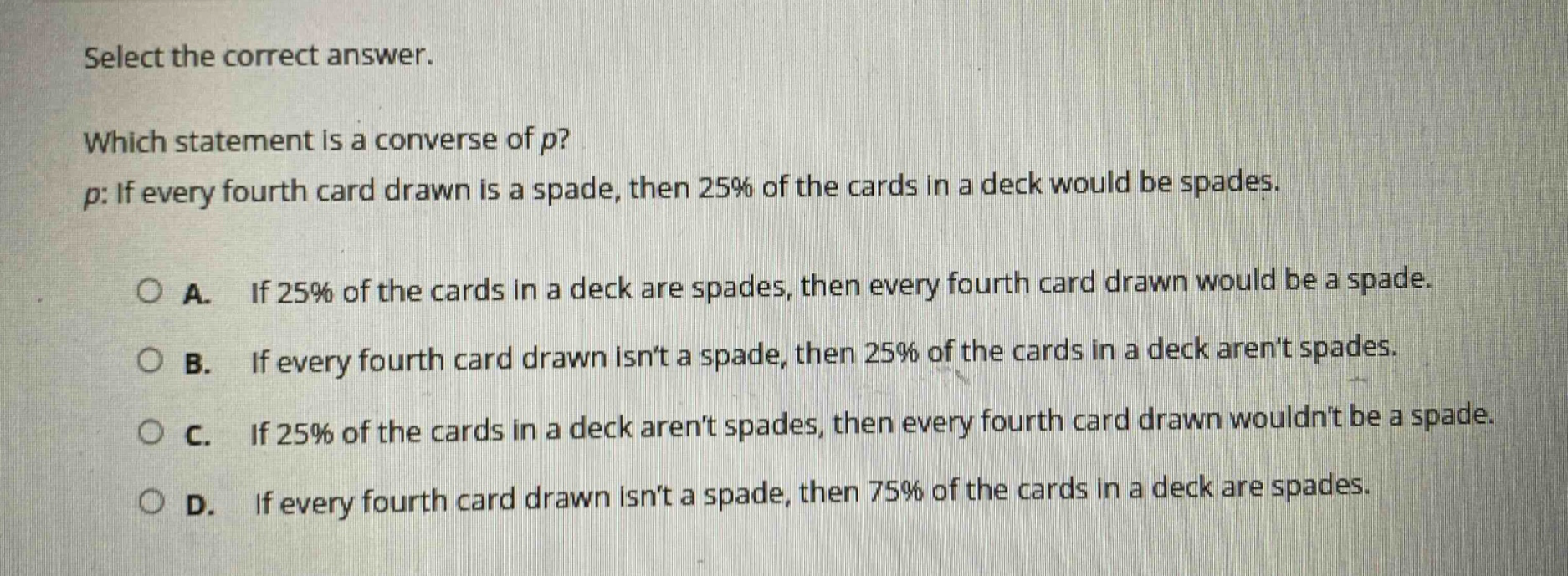 select the correct answer. which statement is a converse of p? p: if every fourth card drawn is a spade, then 25% of the cards in a deck would be spades. a. if 25% of the cards in a deck are spades, then every fourth card drawn would be a spade. b. if every fourth card drawn isnt a spade, then 25% of the cards in a deck arent spades. c. if 25% of the cards in a deck arent spades, then every fourth card drawn wouldnt be a spade. d. if every fourth card drawn isnt a spade, then 75% of the cards in a deck are spades.