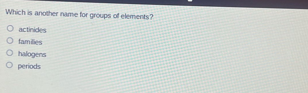 which is another name for groups of elements?\no actinides\no families\no halogens\no periods