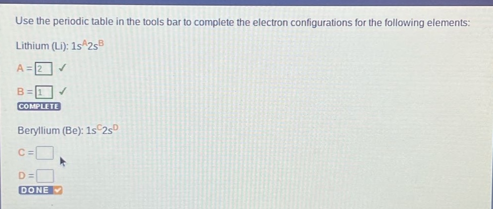 use the periodic table in the tools bar to complete the electron configurations for the following elements: lithium (li): 1s^a2s^b a = 2 b = 1 complete beryllium (be): 1s^c2s^d c = d = done