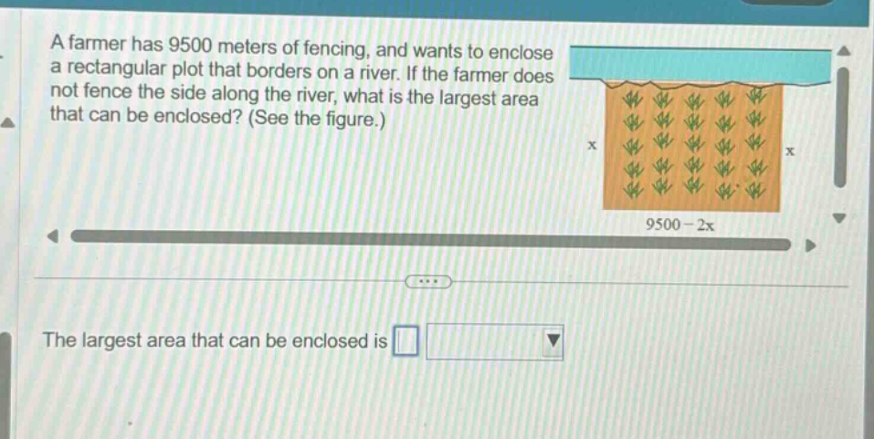 a farmer has 9500 meters of fencing, and wants to enclose a rectangular plot that borders on a river. if the farmer does not fence the side along the river, what is the largest area that can be enclosed? (see the figure.) the largest area that can be enclosed is