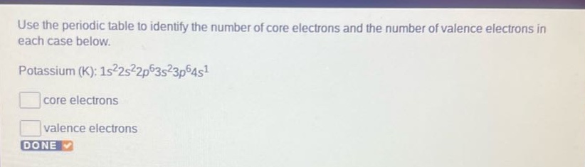 use the periodic table to identify the number of core electrons and the number of valence electrons in each case below. potassium (k): 1s²2s²2p⁶3s²3p⁶4s¹ core electrons valence electrons done