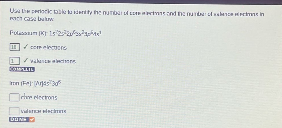 use the periodic table to identify the number of core electrons and the number of valence electrons in each case below. potassium (k): 1s²2s²2p⁶3s²3p⁶4s¹ 18 core electrons 1 valence electrons complete iron (fe): ar4s²3d⁶ core electrons valence electrons done