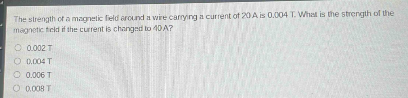 the strength of a magnetic field around a wire carrying a current of 20 a is 0.004 t. what is the strength of the magnetic field if the current is changed to 40 a?\n0.002 t\n0.004 t\n0.006 t\n0.008 t