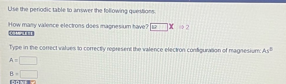 use the periodic table to answer the following questions. how many valence electrons does magnesium have? 12 x → 2 complete type in the correct values to correctly represent the valence electron configuration of magnesium: as^b a = b =