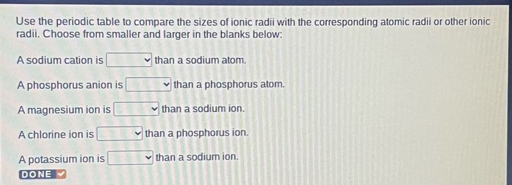 use the periodic table to compare the sizes of ionic radii with the corresponding atomic radii or other ionic radii. choose from smaller and larger in the blanks below: a sodium cation is than a sodium atom. a phosphorus anion is than a phosphorus atom. a magnesium ion is than a sodium ion. a chlorine ion is than a phosphorus ion. a potassium ion is than a sodium ion. done
