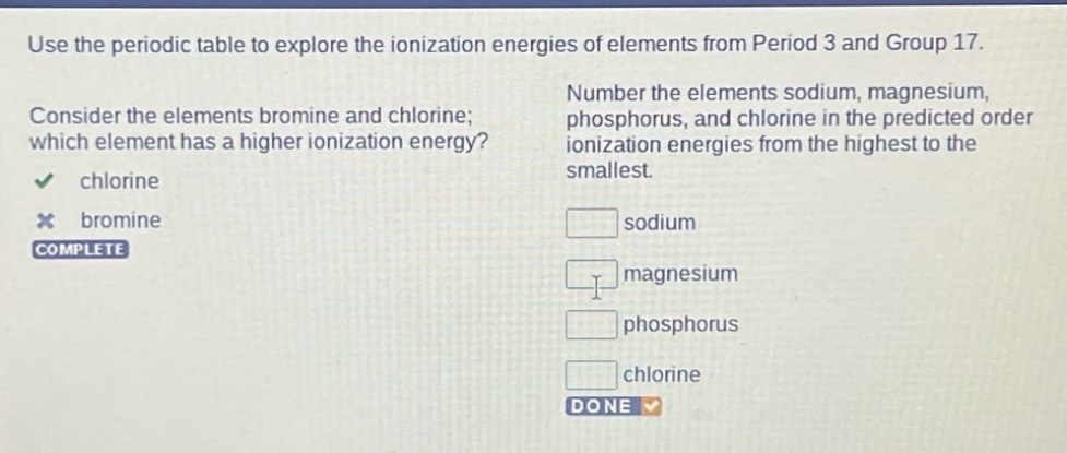 use the periodic table to explore the ionization energies of elements from period 3 and group 17. consider the elements bromine and chlorine; which element has a higher ionization energy? chlorine bromine complete number the elements sodium, magnesium, phosphorus, and chlorine in the predicted order ionization energies from the highest to the smallest. sodium magnesium phosphorus chlorine done
