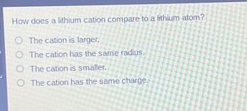how does a lithium cation compare to a lithium atom?\nthe cation is larger.\nthe cation has the same radius.\nthe cation is smaller.\nthe cation has the same charge.