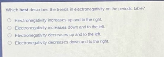 which best describes the trends in electronegativity on the periodic table?\nelectronegativity increases up and to the right.\nelectronegativity increases down and to the left.\nelectronegativity decreases up and to the left.\nelectronegativity decreases down and to the right.