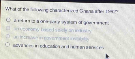 what of the following characterized ghana after 1992?\n a return to a one - party system of government\n an economy based solely on industry\n an increase in government instability\n advances in education and human services