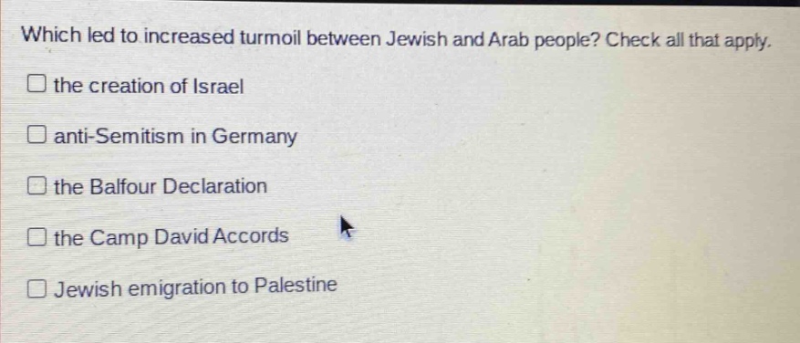 which led to increased turmoil between jewish and arab people? check all that apply. the creation of israel anti - semitism in germany the balfour declaration the camp david accords jewish emigration to palestine