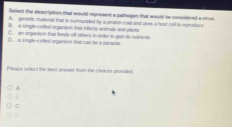 select the description that would represent a pathogen that would be considered a virus. a. genetic material that is surrounded by a protein coat and uses a host cell to reproduce b. a single - celled organism that infects animals and plants c. an organism that feeds off others in order to gain its nutrients d. a single - celled organism that can be a parasite please select the best answer from the choices provided. o a o b o c o d