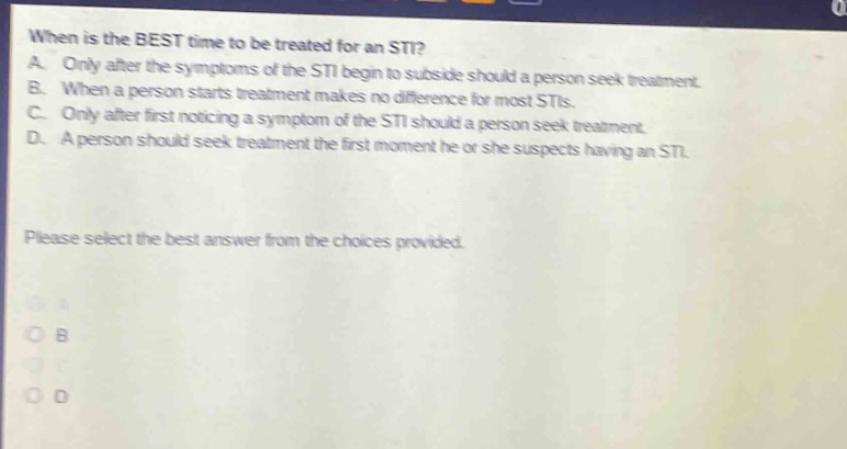 when is the best time to be treated for an sti? a. only after the symptoms of the sti begin to subside should a person seek treatment. b. when a person starts treatment makes no difference for most stis. c. only after first noticing a symptom of the sti should a person seek treatment. d. a person should seek treatment the first moment he or she suspects having an sti. please select the best answer from the choices provided.