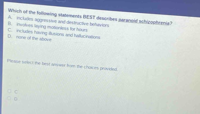 which of the following statements best describes paranoid schizophrenia? a. includes aggressive and destructive behaviors b. involves laying motionless for hours c. includes having illusions and hallucinations d. none of the above please select the best answer from the choices provided.