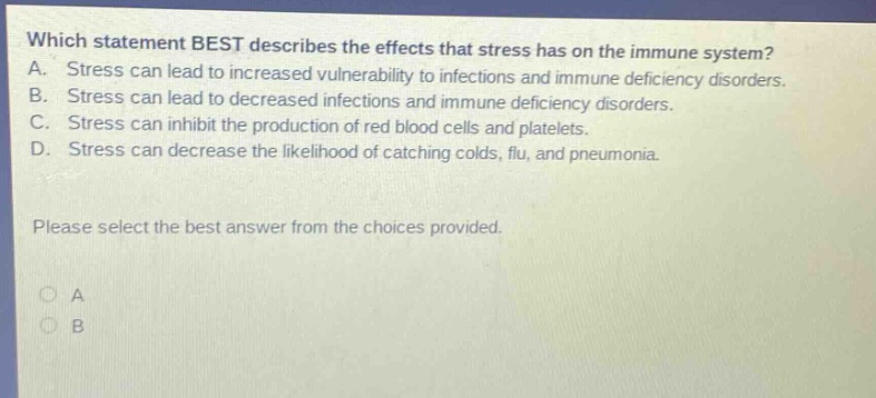 which statement best describes the effects that stress has on the immune system? a. stress can lead to increased vulnerability to infections and immune deficiency disorders. b. stress can lead to decreased infections and immune deficiency disorders. c. stress can inhibit the production of red blood cells and platelets. d. stress can decrease the likelihood of catching colds, flu, and pneumonia. please select the best answer from the choices provided.