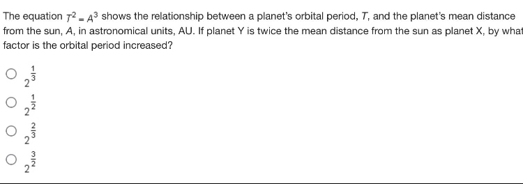 the equation (t^{2}=a^{3}) shows the relationship between a planets orbital period, (t), and the planets mean distance from the sun, (a), in astronomical units, au. if planet y is twice the mean distance from the sun as planet x, by what factor is the orbital period increased?\n(2^{\frac{1}{3}})\n(2^{\frac{1}{2}})\n(2^{\frac{2}{3}})\n(2^{\frac{3}{2}})