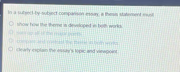 in a subject - by - subject comparison essay, a thesis statement must\nshow how the theme is developed in both works.\nsum up all of the major points.\ncompare and contrast the theme in both works.\nclearly explain the essays topic and viewpoint.