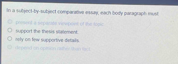 in a subject - by - subject comparative essay, each body paragraph must present a separate viewpoint of the topic support the thesis statement. rely on few supportive details. depend on opinion rather than fact