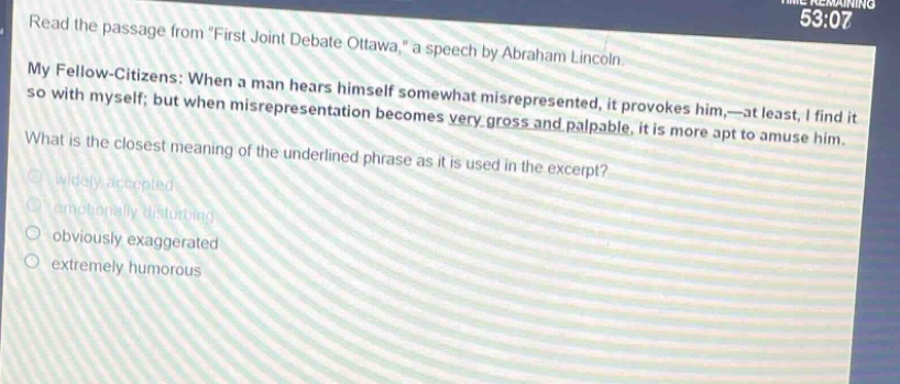 read the passage from \first joint debate ottawa,\ a speech by abraham lincoln. my fellow - citizens: when a man hears himself somewhat misrepresented, it provokes him,—at least, i find it so with myself; but when misrepresentation becomes very gross and palpable, it is more apt to amuse him. what is the closest meaning of the underlined phrase as it is used in the excerpt? widely accepted emotionally disturbing obviously exaggerated extremely humorous
