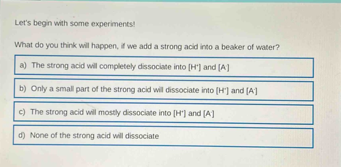 lets begin with some experiments! what do you think will happen, if we add a strong acid into a beaker of water? a) the strong acid will completely dissociate into h+ and a- b) only a small part of the strong acid will dissociate into h+ and a- c) the strong acid will mostly dissociate into h+ and a- d) none of the strong acid will dissociate
