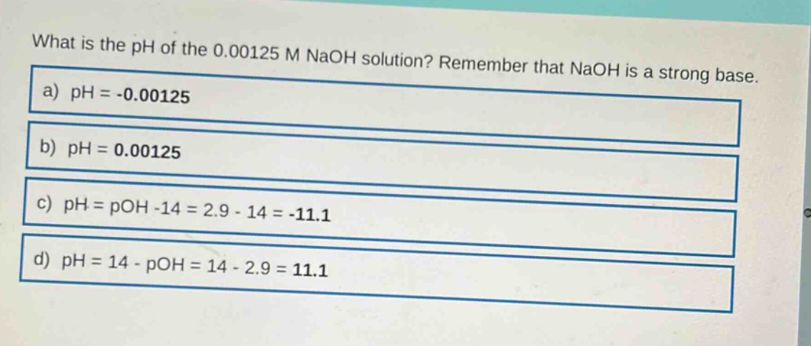 what is the ph of the 0.00125 m naoh solution? remember that naoh is a strong base. a) ph = -0.00125 b) ph = 0.00125 c) ph = poh -14 = 2.9 - 14 = -11.1 d) ph = 14 - poh = 14 - 2.9 = 11.1