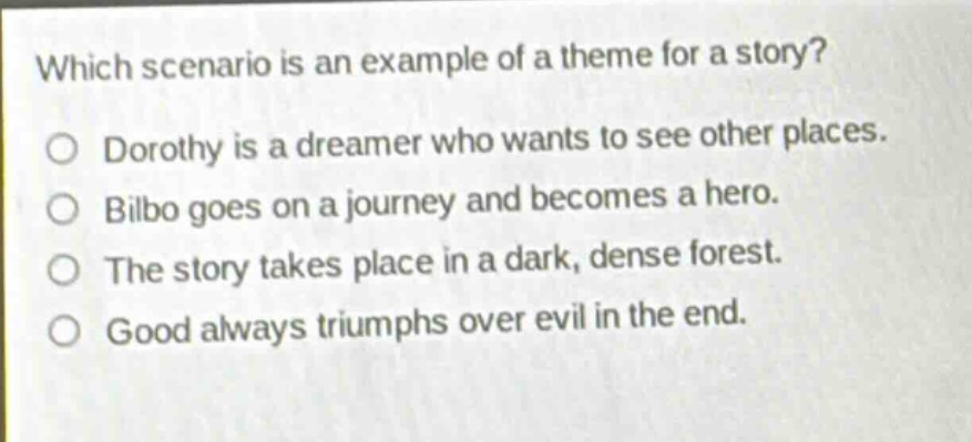 which scenario is an example of a theme for a story?\no dorothy is a dreamer who wants to see other places.\no bilbo goes on a journey and becomes a hero.\no the story takes place in a dark, dense forest.\no good always triumphs over evil in the end.