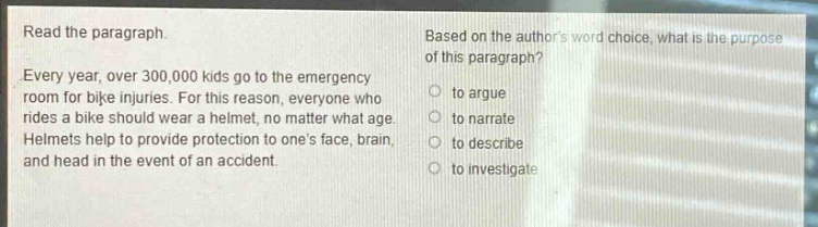 read the paragraph. every year, over 300,000 kids go to the emergency room for bike injuries. for this reason, everyone who rides a bike should wear a helmet, no matter what age. helmets help to provide protection to ones face, brain, and head in the event of an accident. based on the authors word choice, what is the purpose of this paragraph? to argue to narrate to describe to investigate