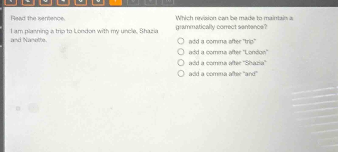 read the sentence. i am planning a trip to london with my uncle, shazia and nanette. which revision can be made to maintain a grammatically correct sentence? add a comma after \trip\ add a comma after \london\ add a comma after \shazia\ add a comma after \and\