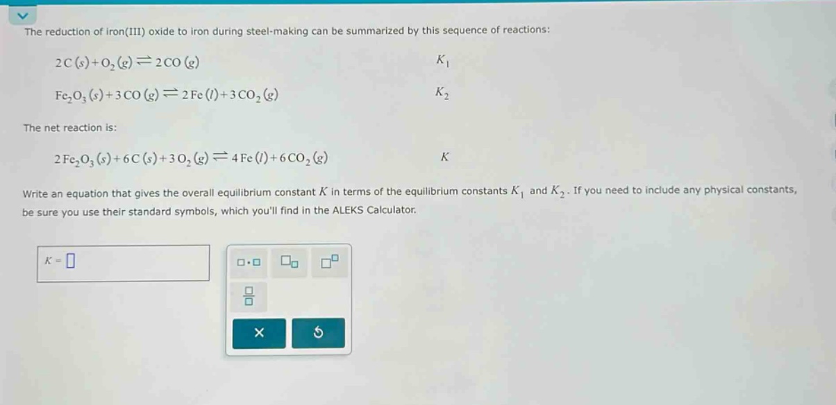 the reduction of iron(iii) oxide to iron during steel - making can be summarized by this sequence of reactions: 2c(s)+o2(g)⇌2co(g) k1 fe2o3(s)+3co(g)⇌2fe(l)+3co2(g) k2 the net reaction is: 2fe2o3(s)+6c(s)+3o2(g)⇌4fe(l)+6co2(g) k write an equation that gives the overall equilibrium constant k in terms of the equilibrium constants k1 and k2. if you need to include any physical constants, be sure you use their standard symbols, which youll find in the aleks calculator.