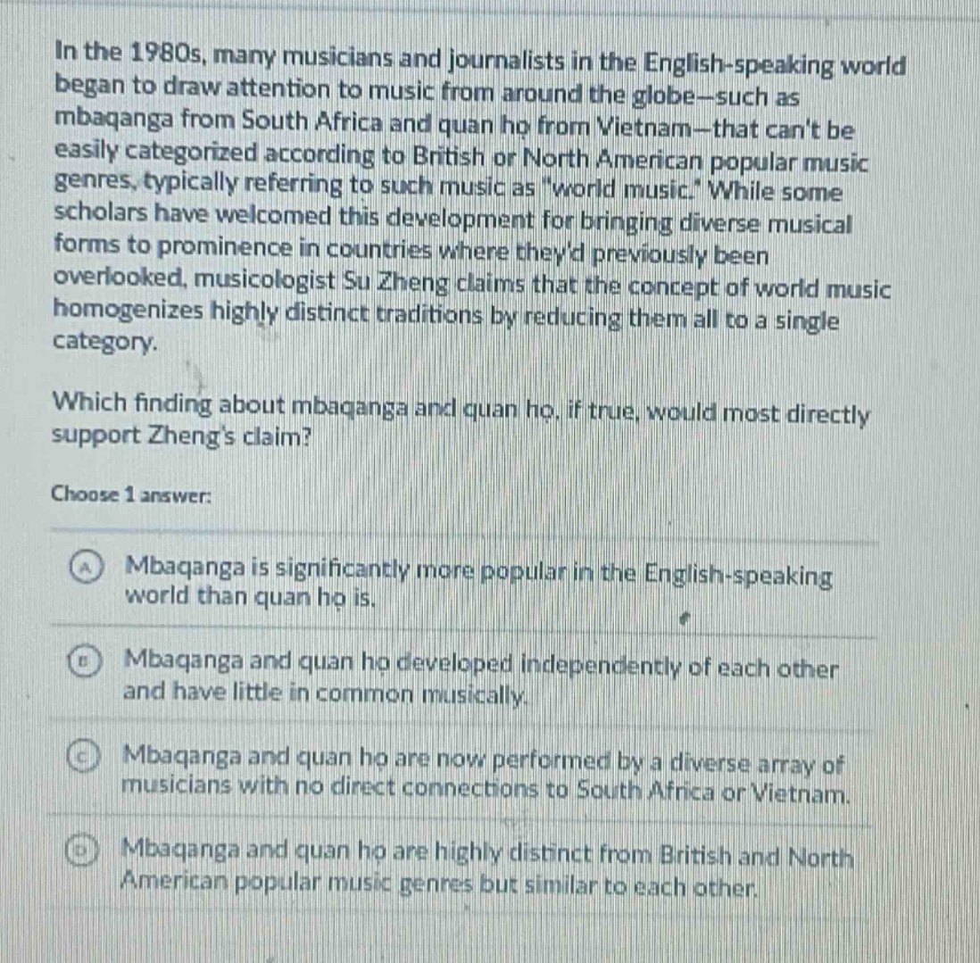 in the 1980s, many musicians and journalists in the english - speaking world began to draw attention to music from around the globe - such as mbaqanga from south africa and quan ho from vietnam - that cant be easily categorized according to british or north american popular music genres, typically referring to such music as world music. while some scholars have welcomed this development for bringing diverse musical forms to prominence in countries where theyd previously been overlooked, musicologist su zheng claims that the concept of world music homogenizes highly distinct traditions by reducing them all to a single category. which finding about mbaqanga and quan ho, if true, would most directly support zhengs claim? choose 1 answer: a mbaqanga is significantly more popular in the english - speaking world than quan ho is. b mbaqanga and quan ho developed independently of each other and have little in common musically. c mbaqanga and quan ho are now performed by a diverse array of musicians with no direct connections to south africa or vietnam. d mbaqanga and quan ho are highly distinct from british and north american popular music genres but similar to each other.