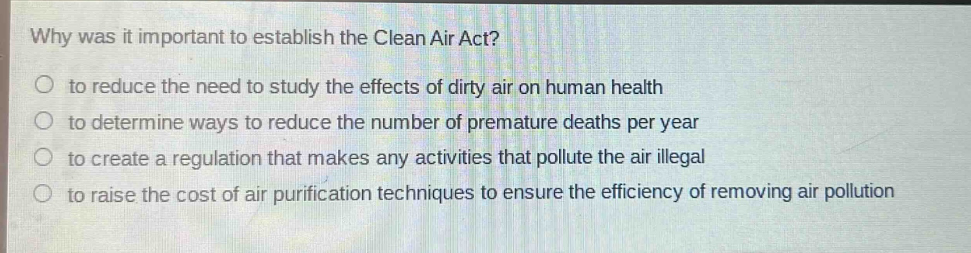 why was it important to establish the clean air act?\n to reduce the need to study the effects of dirty air on human health\n to determine ways to reduce the number of premature deaths per year\n to create a regulation that makes any activities that pollute the air illegal\n to raise the cost of air purification techniques to ensure the efficiency of removing air pollution