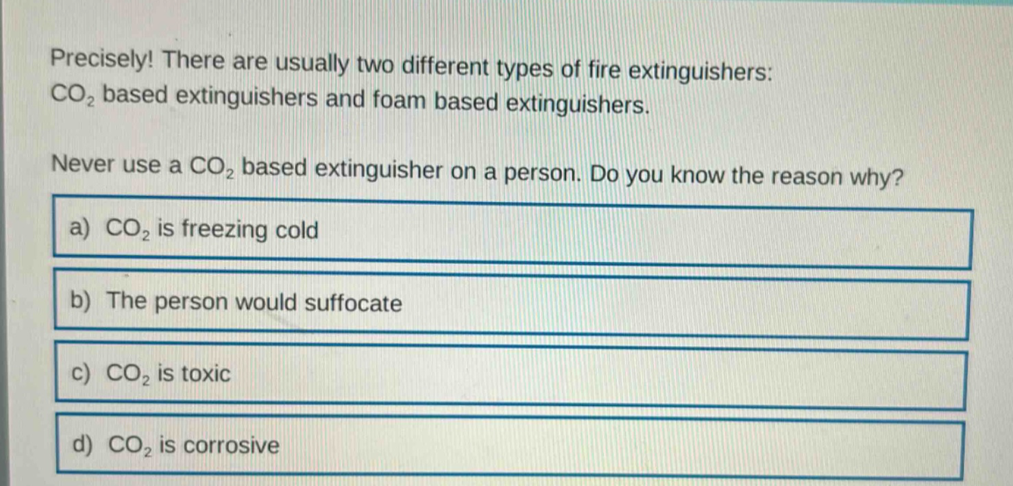 precisely! there are usually two different types of fire extinguishers: co₂ based extinguishers and foam based extinguishers. never use a co₂ based extinguisher on a person. do you know the reason why? a) co₂ is freezing cold b) the person would suffocate c) co₂ is toxic d) co₂ is corrosive