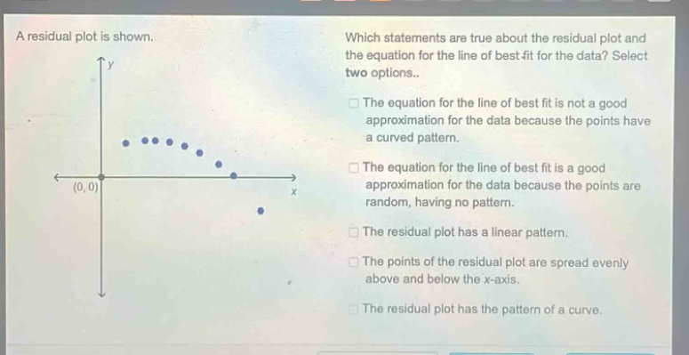 a residual plot is shown. which statements are true about the residual plot and the equation for the line of best fit for the data? select two options.. the equation for the line of best fit is not a good approximation for the data because the points have a curved pattern. the equation for the line of best fit is a good approximation for the data because the points are random, having no pattern. the residual plot has a linear pattern. the points of the residual plot are spread evenly above and below the x - axis. the residual plot has the pattern of a curve.