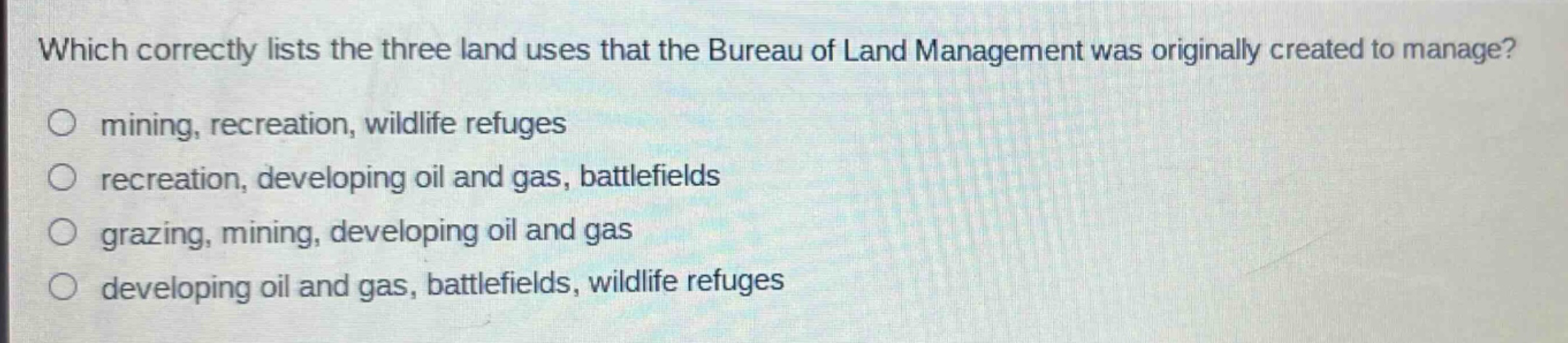 which correctly lists the three land uses that the bureau of land management was originally created to manage?\nmining, recreation, wildlife refuges\nrecreation, developing oil and gas, battlefields\ngrazing, mining, developing oil and gas\ndeveloping oil and gas, battlefields, wildlife refuges