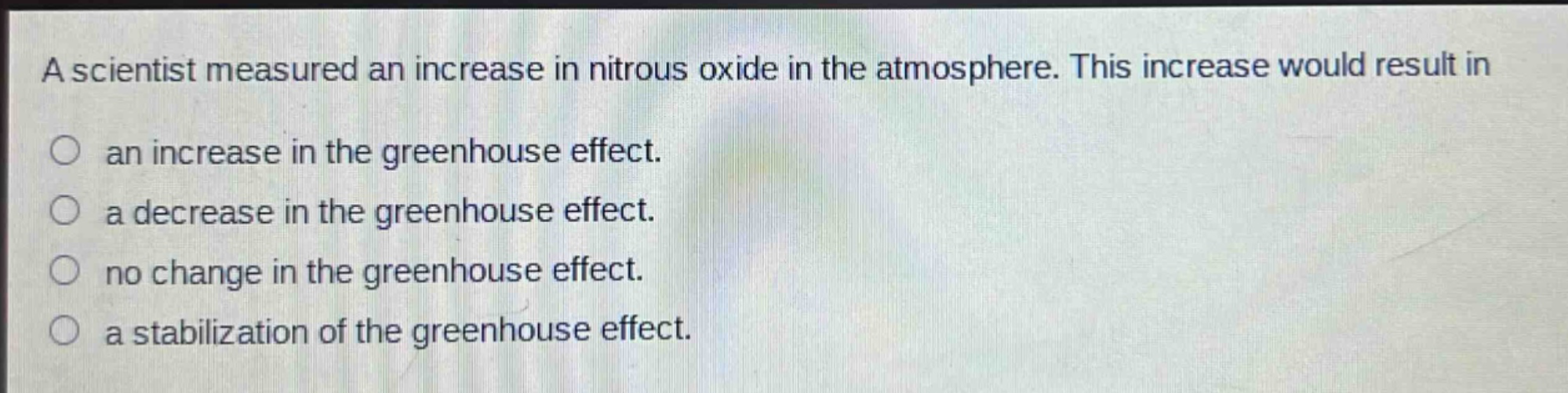 a scientist measured an increase in nitrous oxide in the atmosphere. this increase would result in an increase in the greenhouse effect. a decrease in the greenhouse effect. no change in the greenhouse effect. a stabilization of the greenhouse effect.