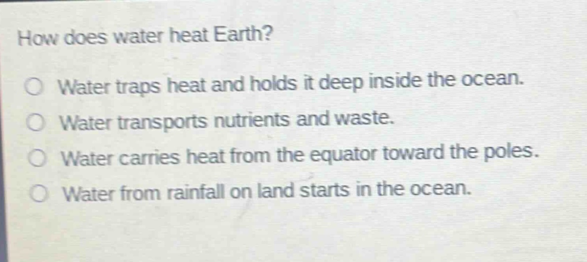 how does water heat earth?\no water traps heat and holds it deep inside the ocean.\no water transports nutrients and waste.\no water carries heat from the equator toward the poles.\no water from rainfall on land starts in the ocean.