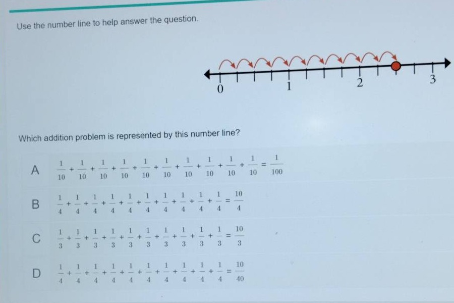 use the number line to help answer the question. which addition problem is represented by this number line? a 1/10 + 1/10 + 1/10 + 1/10 + 1/10 + 1/10 + 1/10 + 1/10 + 1/10 + 1/10 = 1/100 b 1/4 + 1/4 + 1/4 + 1/4 + 1/4 + 1/4 + 1/4 + 1/4 + 1/4 + 1/4 = 10/4 c 1/3 + 1/3 + 1/3 + 1/3 + 1/3 + 1/3 + 1/3 + 1/3 + 1/3 + 1/3 = 10/3 d 1/4 + 1/4 + 1/4 + 1/4 + 1/4 + 1/4 + 1/4 + 1/4 + 1/4 + 1/4 = 10/40