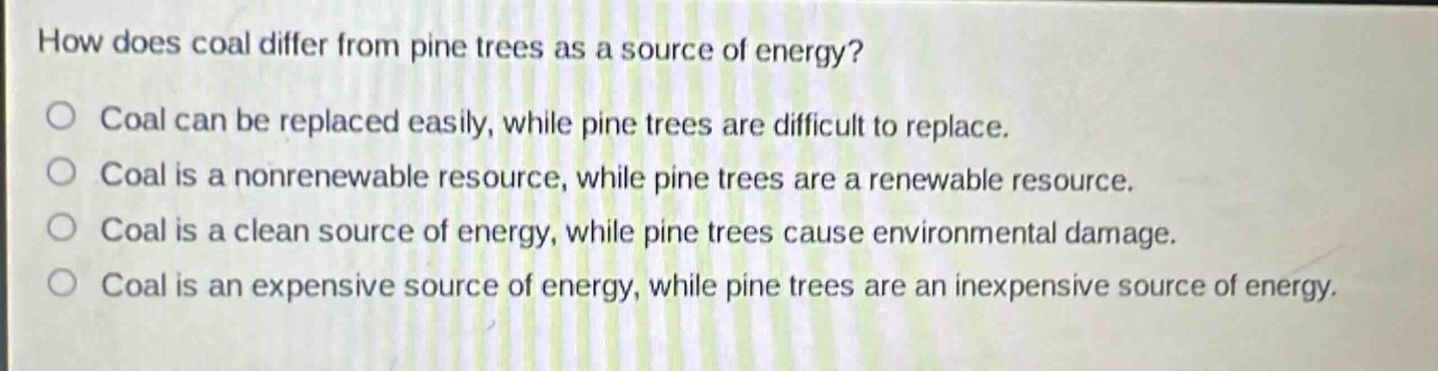 how does coal differ from pine trees as a source of energy?\ncoal can be replaced easily, while pine trees are difficult to replace.\ncoal is a nonrenewable resource, while pine trees are a renewable resource.\ncoal is a clean source of energy, while pine trees cause environmental damage.\ncoal is an expensive source of energy, while pine trees are an inexpensive source of energy.