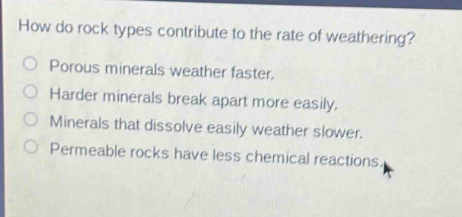 how do rock types contribute to the rate of weathering? porous minerals weather faster. harder minerals break apart more easily. minerals that dissolve easily weather slower. permeable rocks have less chemical reactions