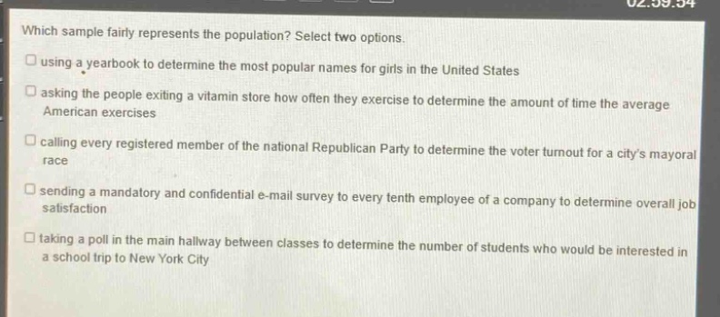 which sample fairly represents the population? select two options. using a yearbook to determine the most popular names for girls in the united states asking the people exiting a vitamin store how often they exercise to determine the amount of time the average american exercises calling every registered member of the national republican party to determine the voter turnout for a citys mayoral race sending a mandatory and confidential e - mail survey to every tenth employee of a company to determine overall job satisfaction taking a poll in the main hallway between classes to determine the number of students who would be interested in a school trip to new york city