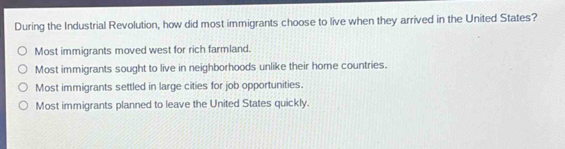during the industrial revolution, how did most immigrants choose to live when they arrived in the united states?\nmost immigrants moved west for rich farmland.\nmost immigrants sought to live in neighborhoods unlike their home countries.\nmost immigrants settled in large cities for job opportunities.\nmost immigrants planned to leave the united states quickly.