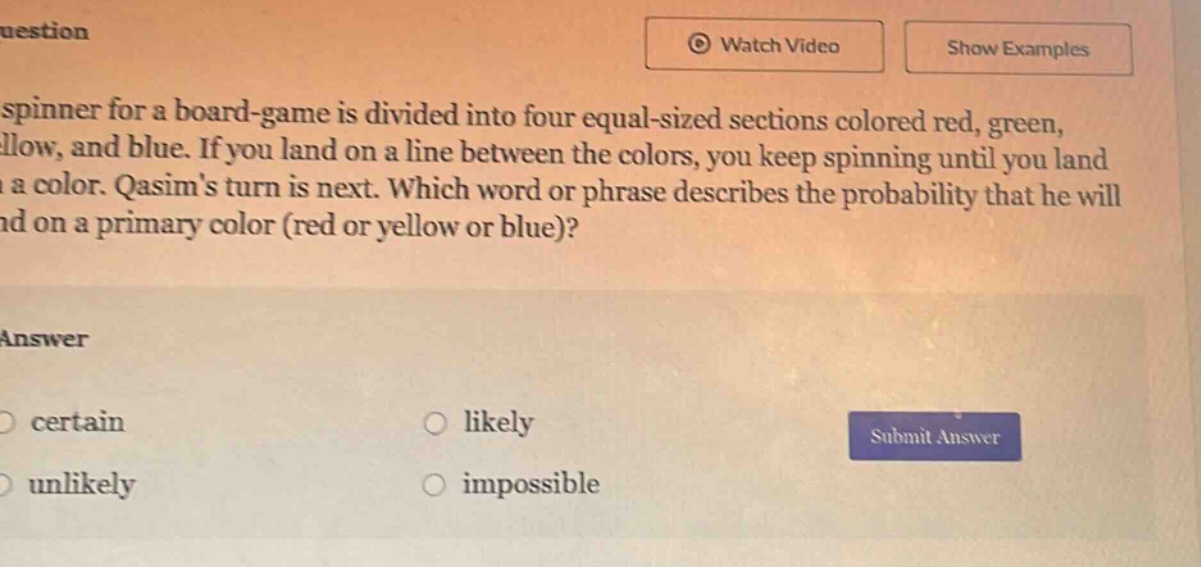 a spinner for a board - game is divided into four equal - sized sections colored red, green, yellow, and blue. if you land on a line between the colors, you keep spinning until you land on a color. qasims turn is next. which word or phrase describes the probability that he will land on a primary color (red or yellow or blue)? answer certain likely unlikely impossible