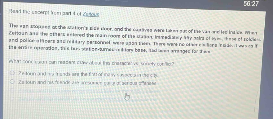 read the excerpt from part 4 of zeitoun. the van stopped at the stations side door, and the captives were taken out of the van and led inside. when zeitoun and the others entered the main room of the station, immediately fifty pairs of eyes, those of soldiers and police officers and military personnel, were upon them. there were no other civilians inside. it was as if the entire operation, this bus station - turned - military base, had been arranged for them. what conclusion can readers draw about this character vs. society conflict? zeitoun and his friends are the first of many suspects in the city. zeitoun and his friends are presumed guilty of serious offenses.
