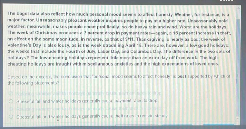the bagel data also reflect how much personal mood seems to affect honesty. weather, for instance, is a major factor. unseasonably pleasant weather inspires people to pay at a higher rate. unseasonably cold weather, meanwhile, makes people cheat prolifically; so do heavy rain and wind. worst are the holidays. the week of christmas produces a 2 percent drop in payment rates—again, a 15 percent increase in theft, an effect on the same magnitude, in reverse, as that of 9/11. thanksgiving is nearly as bad; the week of valentines day is also lousy, as is the week straddling april 15. there are, however, a few good holidays: the weeks that include the fourth of july, labor day, and columbus day. the difference in the two sets of holidays? the low - cheating holidays represent little more than an extra day off from work. the high - cheating holidays are fraught with miscellaneous anxieties and the high expectations of loved ones. based on the excerpt, the conclusion that “personal mood seems to affect honesty” is best supported by which of the following statements? relaxing summer and fall holidays generally cause payment rates to drop. stressful fall and winter holidays generally cause payment rates to drop. relaxing summer and fall holidays generally cause theft rates to increase. stressful fall and winter holidays generally cause theft rates to remain steady.