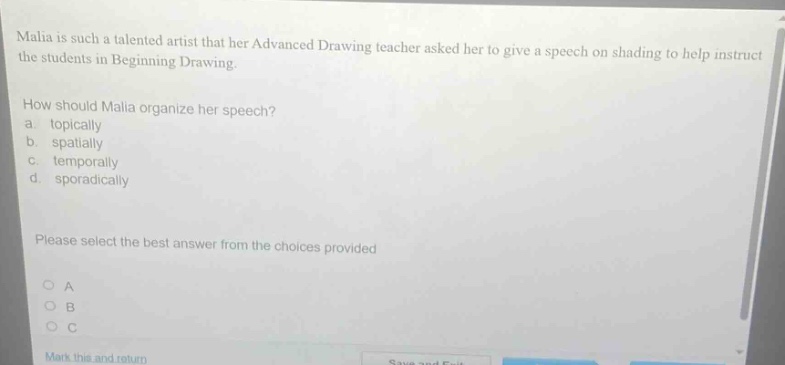 malia is such a talented artist that her advanced drawing teacher asked her to give a speech on shading to help instruct the students in beginning drawing. how should malia organize her speech? a. topically b. spatially c. temporally d. sporadically please select the best answer from the choices provided