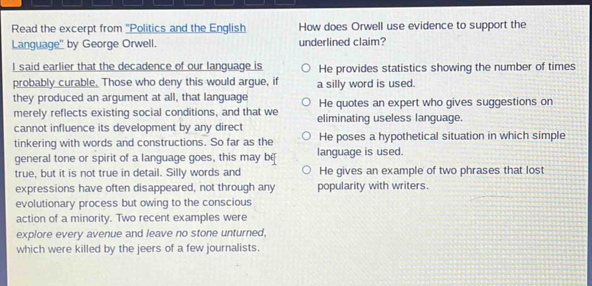 read the excerpt from \politics and the english language\ by george orwell. i said earlier that the decadence of our language is probably curable. those who deny this would argue, if they produced an argument at all, that language merely reflects existing social conditions, and that we cannot influence its development by any direct tinkering with words and constructions. so far as the general tone or spirit of a language goes, this may be true, but it is not true in detail. silly words and expressions have often disappeared, not through any evolutionary process but owing to the conscious action of a minority. two recent examples were explore every avenue and leave no stone unturned, which were killed by the jeers of a few journalists. how does orwell use evidence to support the underlined claim? he provides statistics showing the number of times a silly word is used. he quotes an expert who gives suggestions on eliminating useless language. he poses a hypothetical situation in which simple language is used. he gives an example of two phrases that lost popularity with writers.